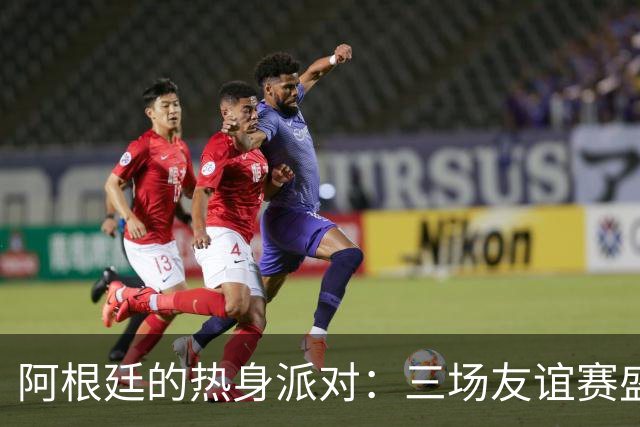 阿根廷的热身派对：三场友谊赛盛宴即将开场！